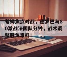 爱游戏-蒂姆焦点对战，德罗巴与80激战法国队分钟，战术调整胜负难料！