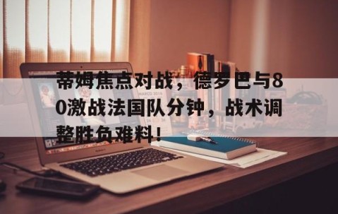 爱游戏-蒂姆焦点对战，德罗巴与80激战法国队分钟，战术调整胜负难料！